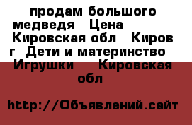 продам большого медведя › Цена ­ 2 200 - Кировская обл., Киров г. Дети и материнство » Игрушки   . Кировская обл.